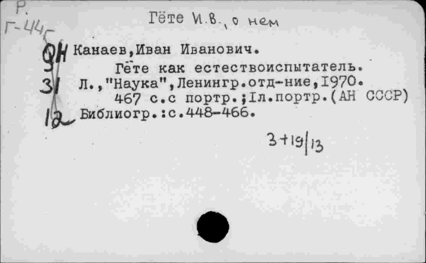 ﻿
Гёте нем
(Канаев,Иван Иванович.
Гете как естествоиспытатель.
Л., ’’Наука”, Ленингр.отд-ние, 1970.
467 с.с портр.}1л.портр.(АН СССР) Библиогр.:с.448-466.
